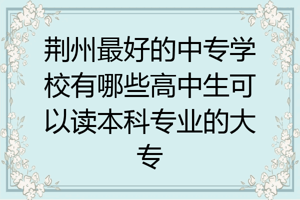 荆州最好的中专学校有哪些高中生可以读本科专业的大专