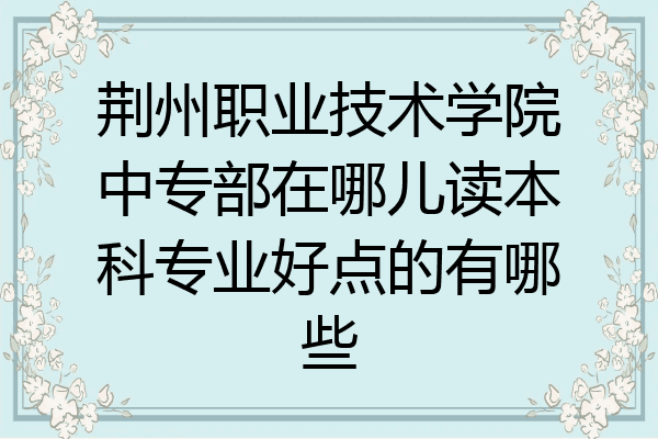荆州职业技术学院中专部在哪儿读本科专业好点的有哪些