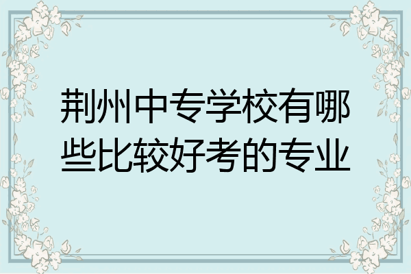 荆州中专学校有哪些比较好考的专业
