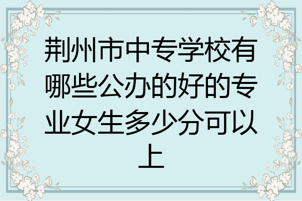 荆州市中专学校有哪些公办的好的专业女生多少分可以上