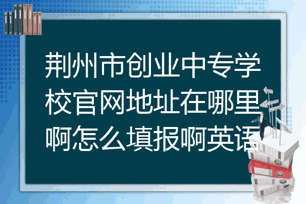 荆州市创业中专学校官网地址在哪里啊怎么填报啊英语