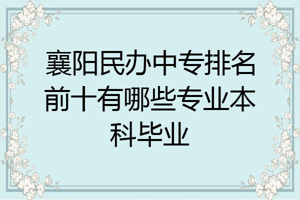 襄阳民办中专排名前十有哪些专业本科毕业