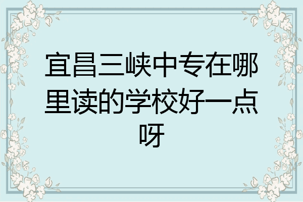 宜昌三峡中专在哪里读的学校好一点呀