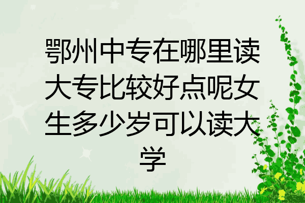 鄂州中专在哪里读大专比较好点呢女生多少岁可以读大学