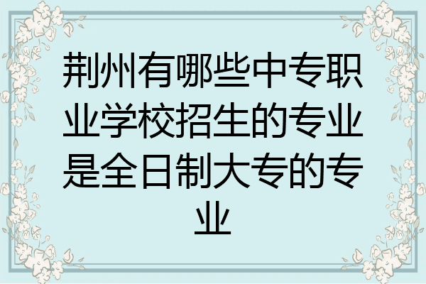荆州有哪些中专职业学校招生的专业是全日制大专的专业