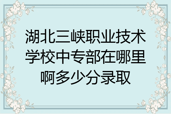 湖北三峡职业技术学校中专部在哪里啊多少分录取
