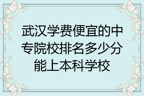 武汉学费便宜的中专院校排名多少分能上本科学校