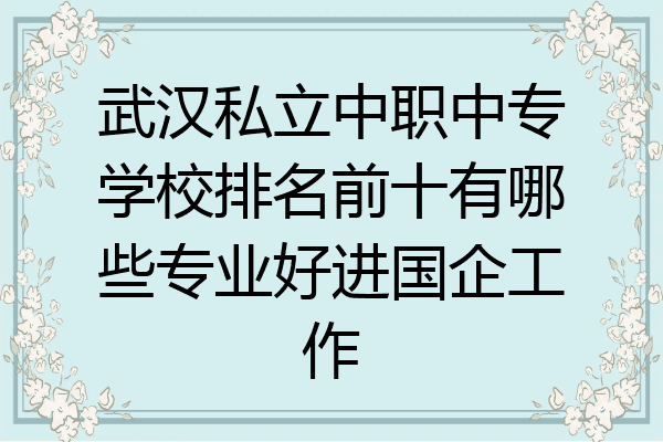 武汉私立中职中专学校排名前十有哪些专业好进国企工作