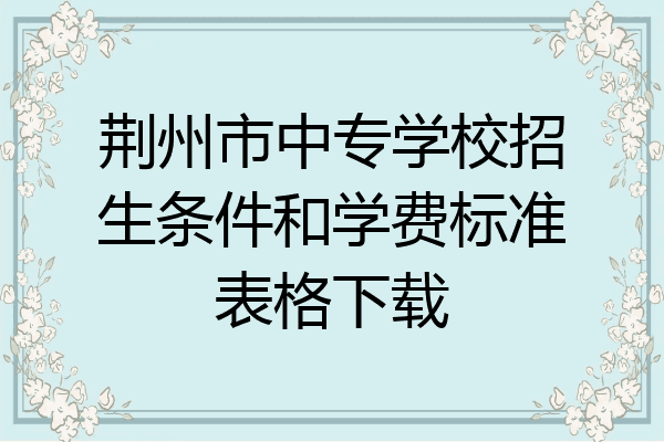 荆州市中专学校招生条件和学费标准表格下载