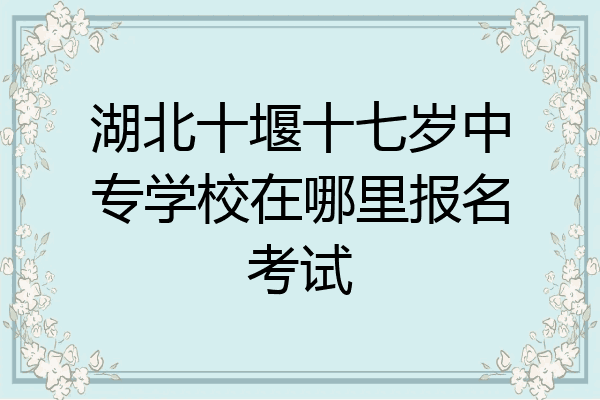 湖北十堰十七岁中专学校在哪里报名考试