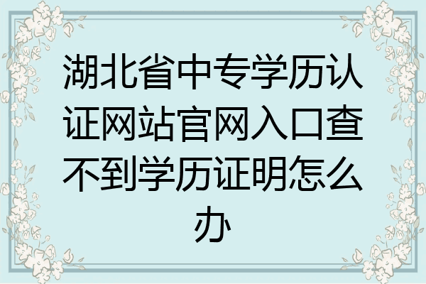 湖北省中专学历认证网站官网入口查不到学历证明怎么办