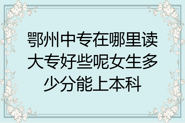 鄂州中专在哪里读大专好些呢女生多少分能上本科