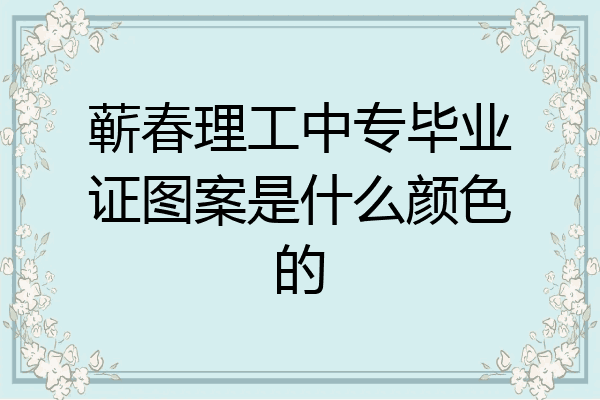 蕲春理工中专毕业证图案是什么颜色的