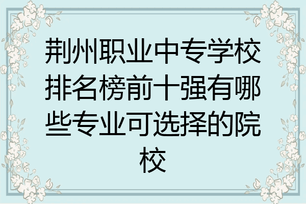 荆州职业中专学校排名榜前十强有哪些专业可选择的院校