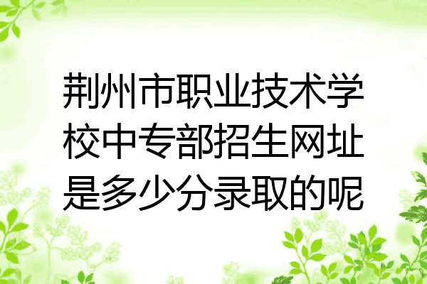 荆州市职业技术学校中专部招生网址是多少分录取的呢