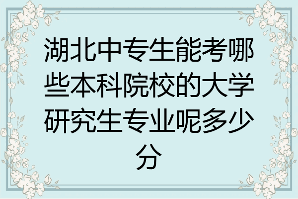 湖北中专生能考哪些本科院校的大学研究生专业呢多少分