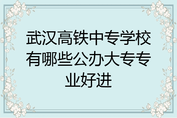 武汉高铁中专学校有哪些公办大专专业好进
