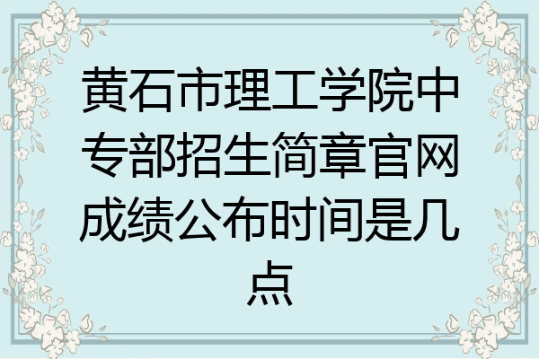 黄石市理工学院中专部招生简章官网成绩公布时间是几点