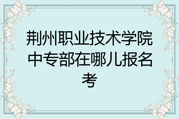 荆州职业技术学院中专部在哪儿报名考
