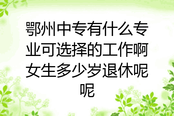 鄂州中专有什么专业可选择的工作啊女生多少岁退休呢呢