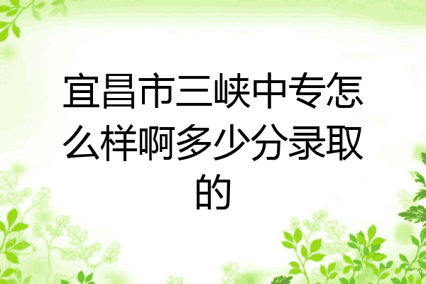 宜昌市三峡中专怎么样啊多少分录取的