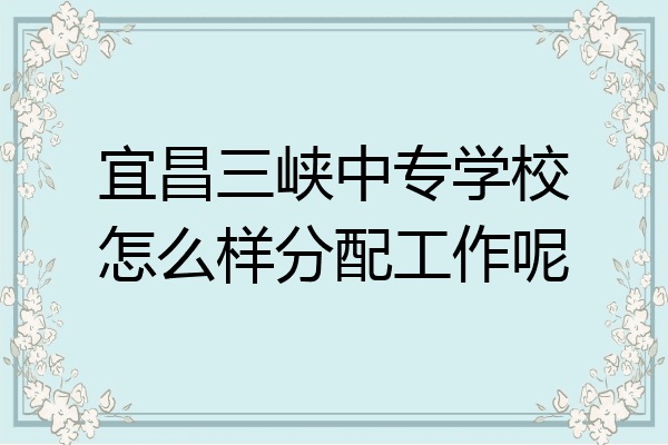 宜昌三峡中专学校怎么样分配工作呢