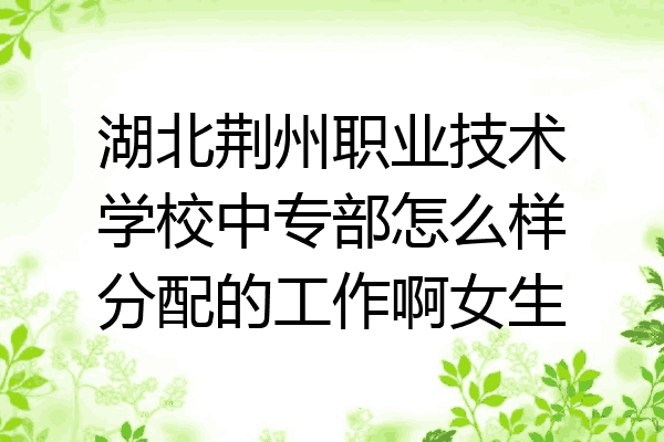 湖北荆州职业技术学校中专部怎么样分配的工作啊女生