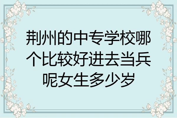 荆州的中专学校哪个比较好进去当兵呢女生多少岁