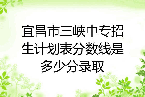 宜昌市三峡中专招生计划表分数线是多少分录取