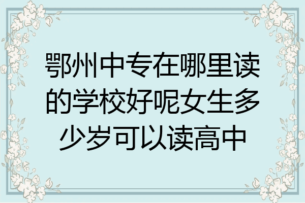 鄂州中专在哪里读的学校好呢女生多少岁可以读高中