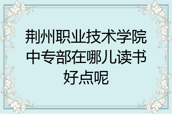 荆州职业技术学院中专部在哪儿读书好点呢