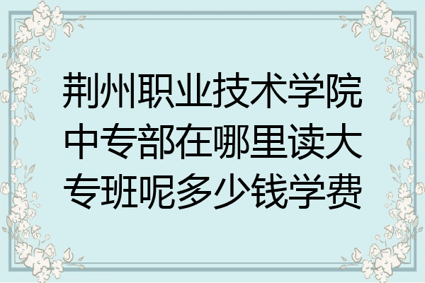 荆州职业技术学院中专部在哪里读大专班呢多少钱学费