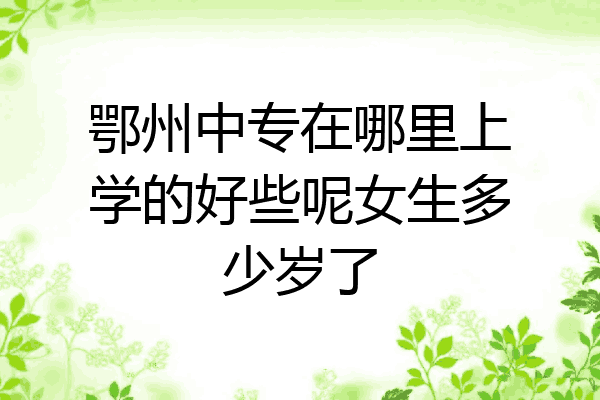 鄂州中专在哪里上学的好些呢女生多少岁了
