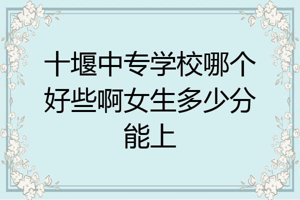 十堰中专学校哪个好些啊女生多少分能上