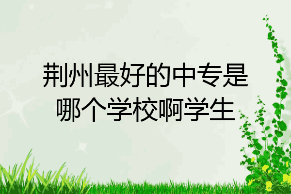 荆州最好的中专是哪个学校啊学生