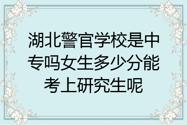 湖北警官学校是中专吗女生多少分能考上研究生呢