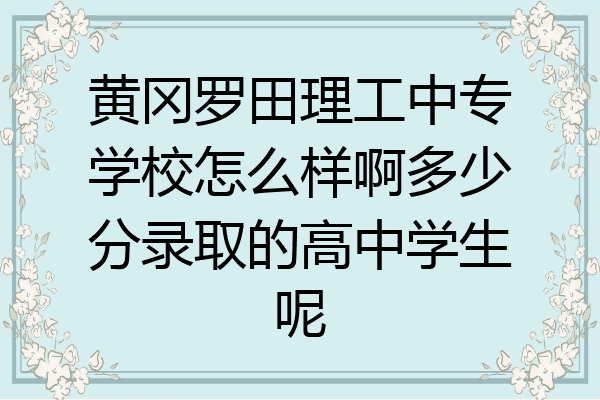 黄冈罗田理工中专学校怎么样啊多少分录取的高中学生呢