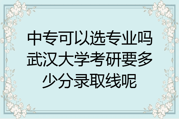 中专可以选专业吗武汉大学考研要多少分录取线呢