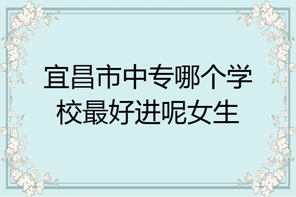 宜昌市中专哪个学校最好进呢女生