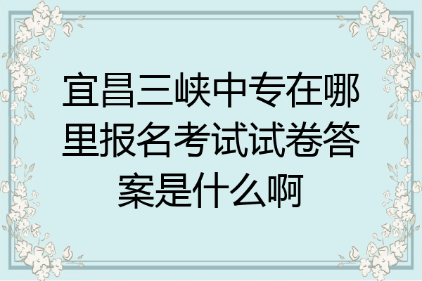 宜昌三峡中专在哪里报名考试试卷答案是什么啊