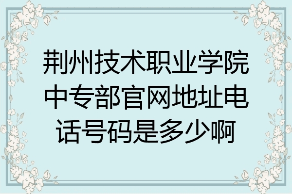 荆州技术职业学院中专部官网地址电话号码是多少啊