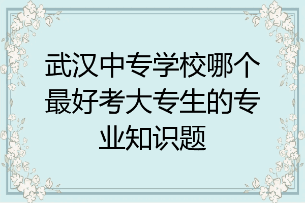 武汉中专学校哪个最好考大专生的专业知识题