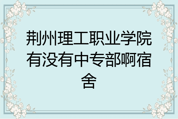 荆州理工职业学院有没有中专部啊宿舍