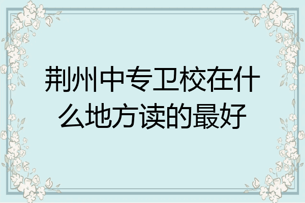 荆州中专卫校在什么地方读的最好