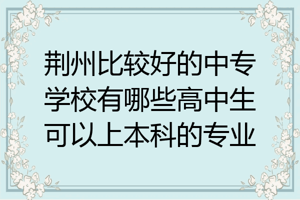 荆州比较好的中专学校有哪些高中生可以上本科的专业