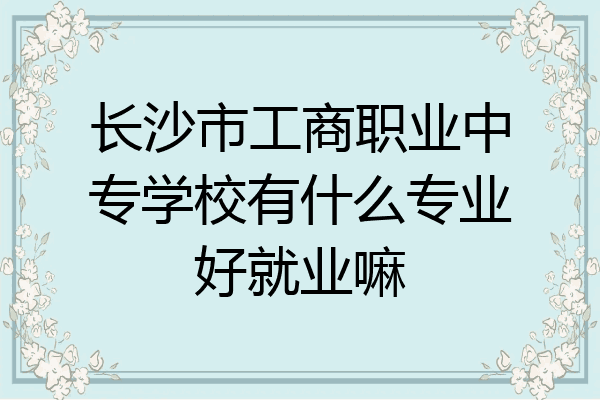长沙市工商职业中专学校有什么专业好就业嘛