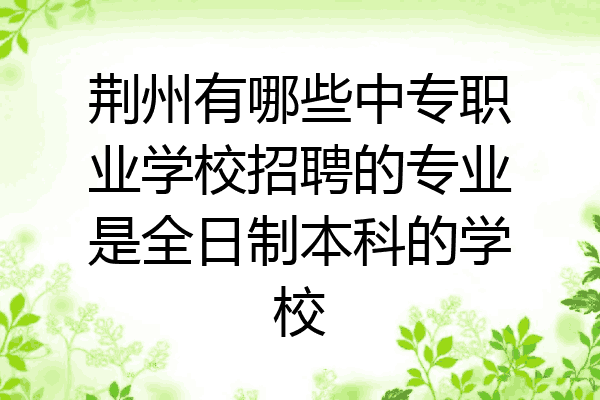 荆州有哪些中专职业学校招聘的专业是全日制本科的学校
