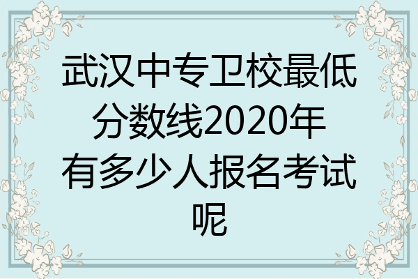 武汉中专卫校最低分数线2020年有多少人报名考试呢