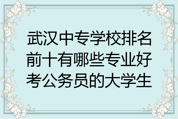 武汉中专学校排名前十有哪些专业好考公务员的大学生
