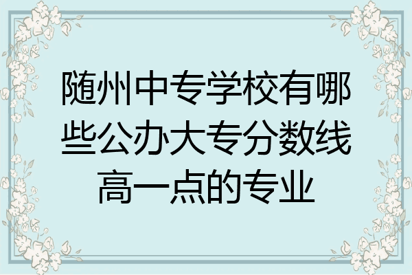 随州中专学校有哪些公办大专分数线高一点的专业